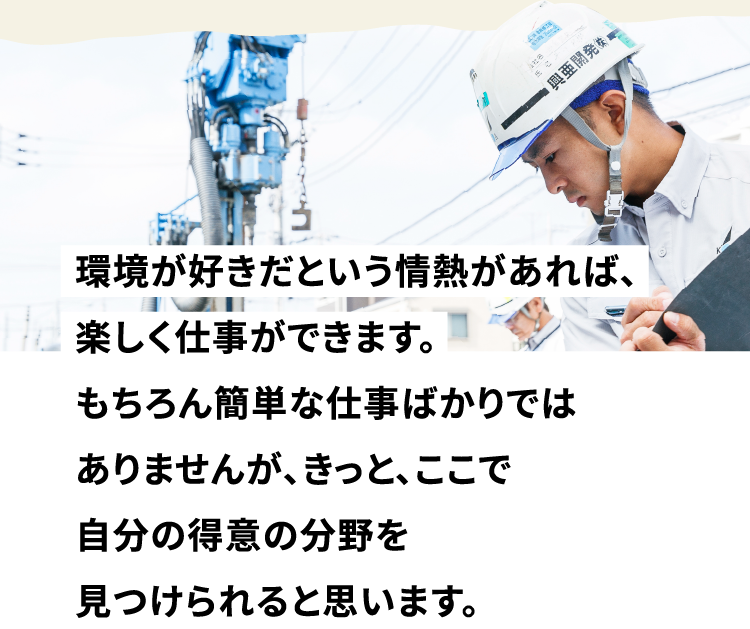環境が好きだという情熱があれば、楽しく仕事ができます。もちろん簡単な仕事ばかりではありませんが、きっと、ここで自分の得意の分野を見つけられると思います。